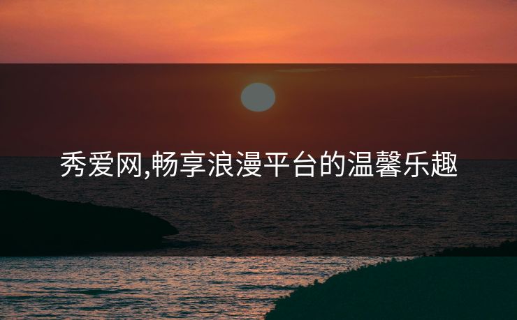秀爱网,畅享浪漫平台的温馨乐趣