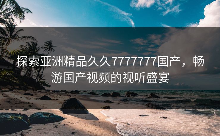 探索亚洲精品久久7777777国产，畅游国产视频的视听盛宴
