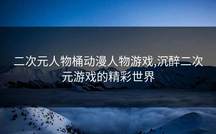 二次元人物桶动漫人物游戏,沉醉二次元游戏的精彩世界