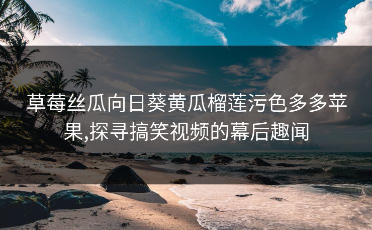 草莓丝瓜向日葵黄瓜榴莲污色多多苹果,探寻搞笑视频的幕后趣闻