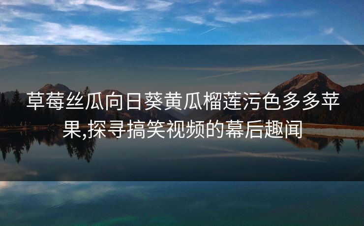 草莓丝瓜向日葵黄瓜榴莲污色多多苹果,探寻搞笑视频的幕后趣闻