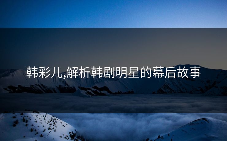 韩彩儿,解析韩剧明星的幕后故事