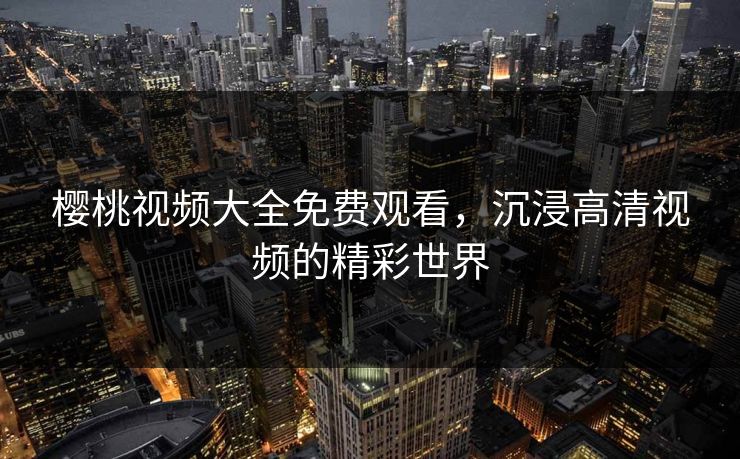 樱桃视频大全免费观看，沉浸高清视频的精彩世界