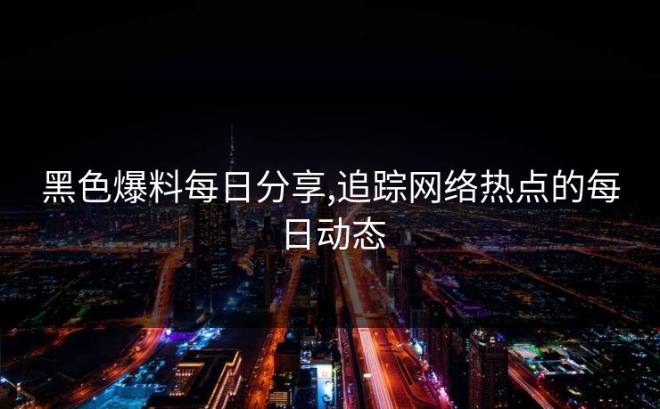 黑色爆料每日分享,追踪网络热点的每日动态