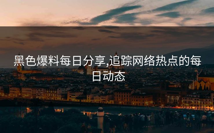 黑色爆料每日分享,追踪网络热点的每日动态