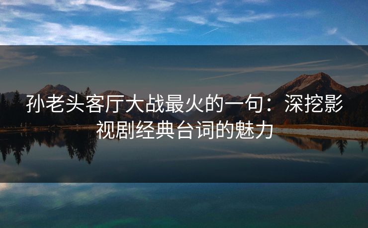 孙老头客厅大战最火的一句：深挖影视剧经典台词的魅力