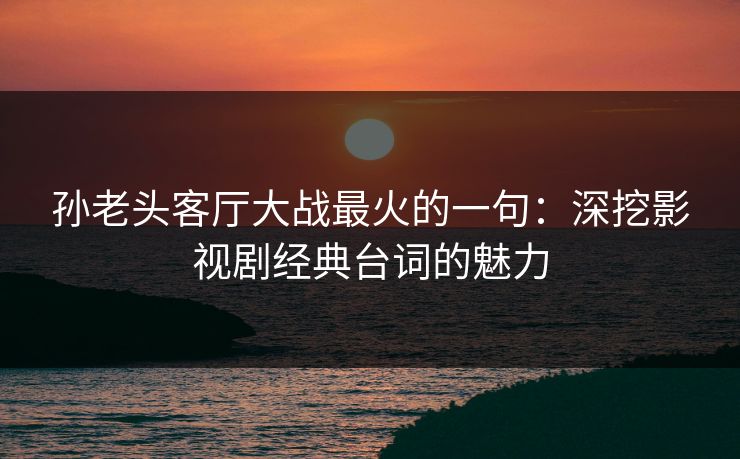 孙老头客厅大战最火的一句：深挖影视剧经典台词的魅力