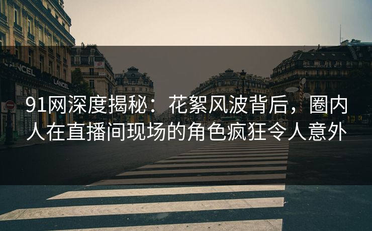 91网深度揭秘：花絮风波背后，圈内人在直播间现场的角色疯狂令人意外
