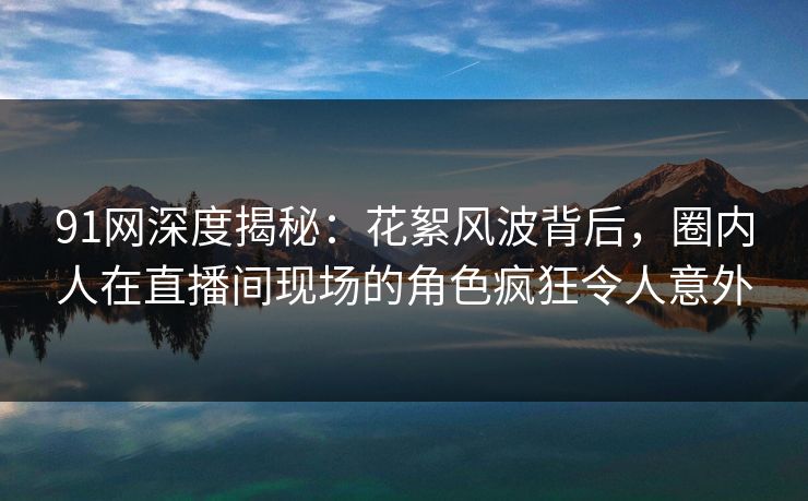 91网深度揭秘：花絮风波背后，圈内人在直播间现场的角色疯狂令人意外