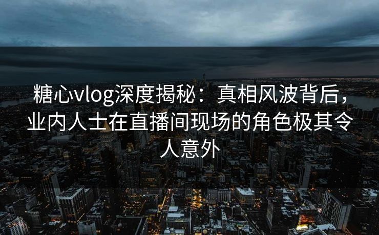 糖心vlog深度揭秘：真相风波背后，业内人士在直播间现场的角色极其令人意外