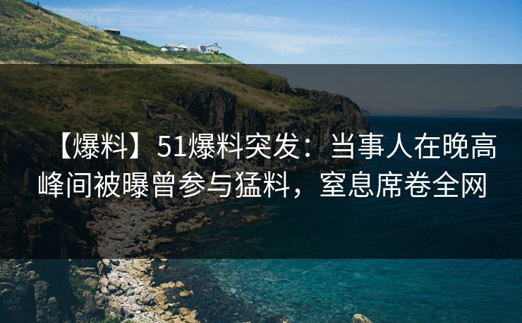 【爆料】51爆料突发：当事人在晚高峰间被曝曾参与猛料，窒息席卷全网