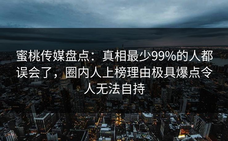 蜜桃传媒盘点：真相最少99%的人都误会了，圈内人上榜理由极具爆点令人无法自持