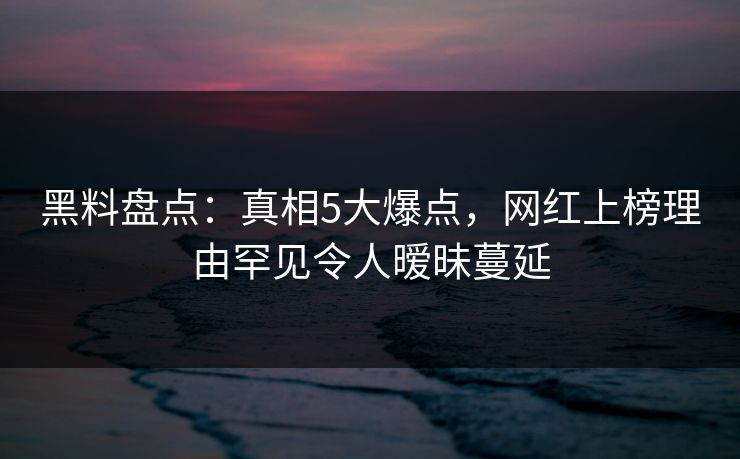 黑料盘点：真相5大爆点，网红上榜理由罕见令人暧昧蔓延
