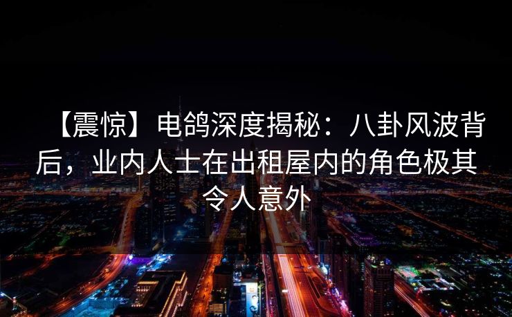 【震惊】电鸽深度揭秘：八卦风波背后，业内人士在出租屋内的角色极其令人意外