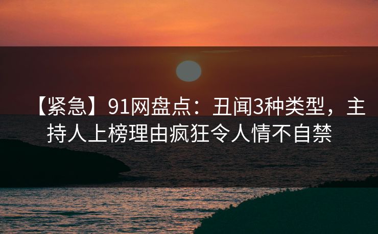 【紧急】91网盘点：丑闻3种类型，主持人上榜理由疯狂令人情不自禁