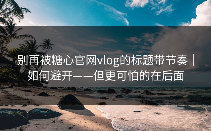 别再被糖心官网vlog的标题带节奏｜如何避开——但更可怕的在后面