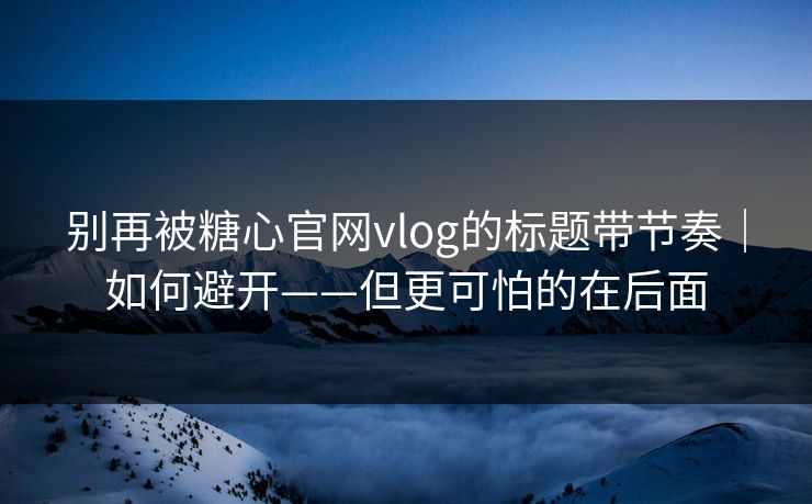 别再被糖心官网vlog的标题带节奏｜如何避开——但更可怕的在后面