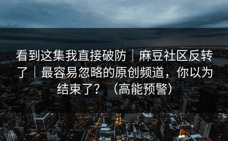 看到这集我直接破防｜麻豆社区反转了｜最容易忽略的原创频道，你以为结束了？（高能预警）