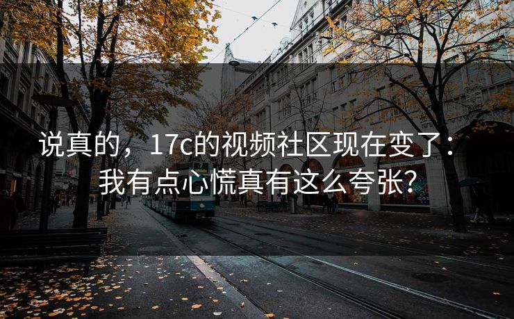 说真的，17c的视频社区现在变了： 我有点心慌真有这么夸张？