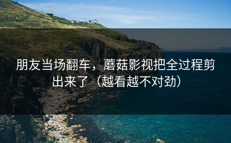 朋友当场翻车,蘑菇影视把全过程剪出来了(越看越不对劲) 朋友当场翻车,蘑菇影视把全过程剪出来了(越看越不对劲)