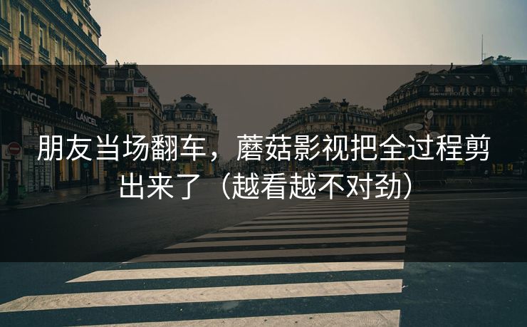 朋友当场翻车,蘑菇影视把全过程剪出来了(越看越不对劲) 朋友当场翻车,蘑菇影视把全过程剪出来了(越看越不对劲)