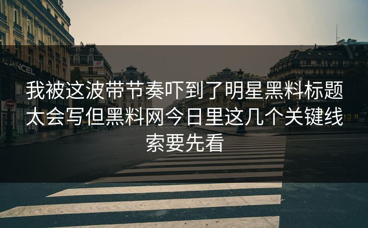 我被这波带节奏吓到了明星黑料标题太会写但黑料网今日里这几个关键线索要先看