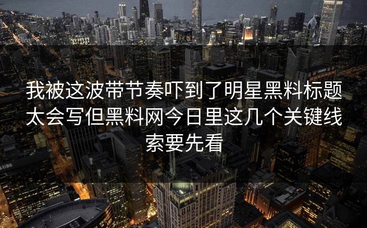 我被这波带节奏吓到了明星黑料标题太会写但黑料网今日里这几个关键线索要先看