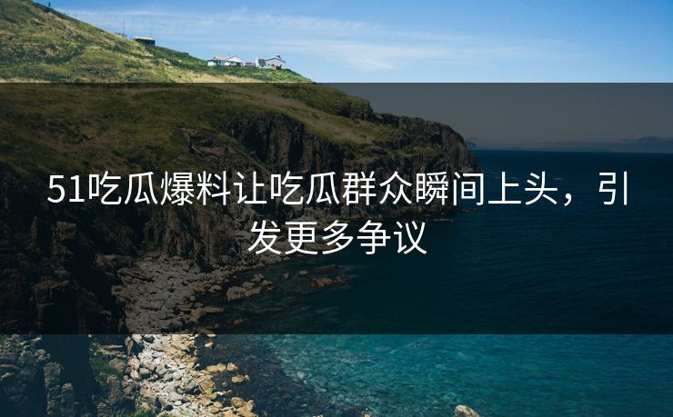 51吃瓜爆料让吃瓜群众瞬间上头，引发更多争议