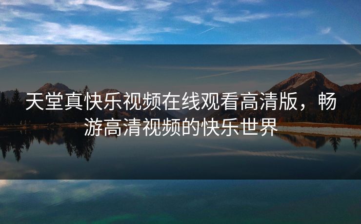 天堂真快乐视频在线观看高清版，畅游高清视频的快乐世界