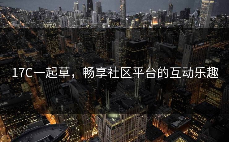 17C一起草，畅享社区平台的互动乐趣