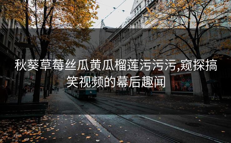 秋葵草莓丝瓜黄瓜榴莲污污污,窥探搞笑视频的幕后趣闻