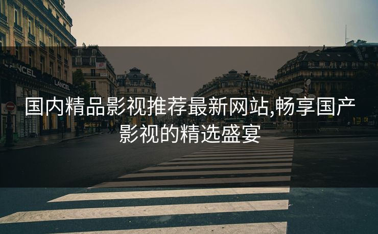 国内精品影视推荐最新网站,畅享国产影视的精选盛宴