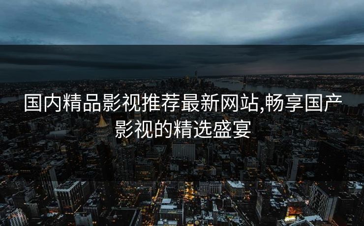 国内精品影视推荐最新网站,畅享国产影视的精选盛宴 国内精品影视推荐最新网站,畅享国产影视的精选盛宴