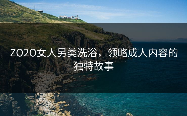 ZO2O女人另类洗浴，领略成人内容的独特故事