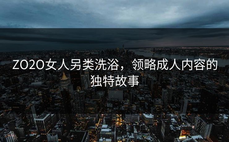 ZO2O女人另类洗浴，领略成人内容的独特故事