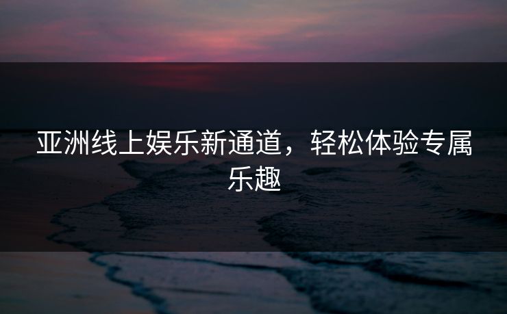 亚洲线上娱乐新通道,轻松体验专属乐趣 亚洲线上娱乐新通道,轻松体验专属乐趣
