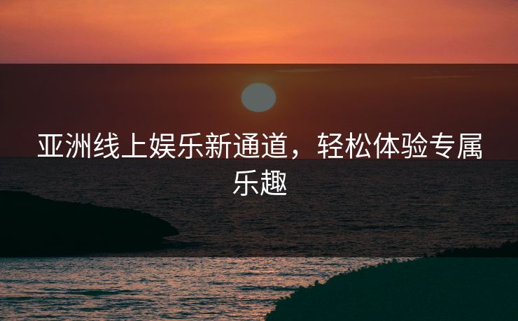 亚洲线上娱乐新通道,轻松体验专属乐趣 亚洲线上娱乐新通道,轻松体验专属乐趣