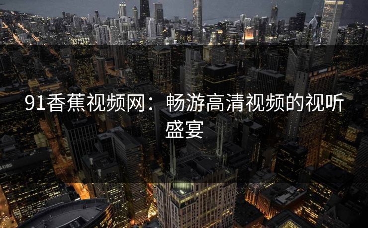 91香蕉视频网:畅游高清视频的视听盛宴 91香蕉视频网:畅游高清视频的视听盛宴