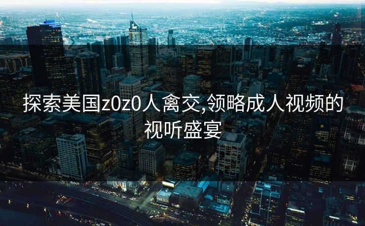 探索美国z0z0人禽交,领略成人视频的视听盛宴 探索美国z0z0人禽交,领略成人视频的视听盛宴
