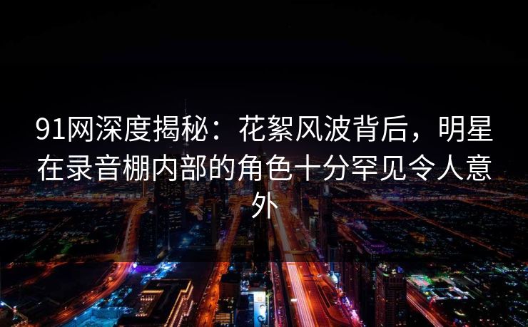 91网深度揭秘:花絮风波背后,明星在录音棚内部的角色十分罕见令人意外 91网深度揭秘:花絮风波背后,明星在录音棚内部的角色十分罕见令人意外