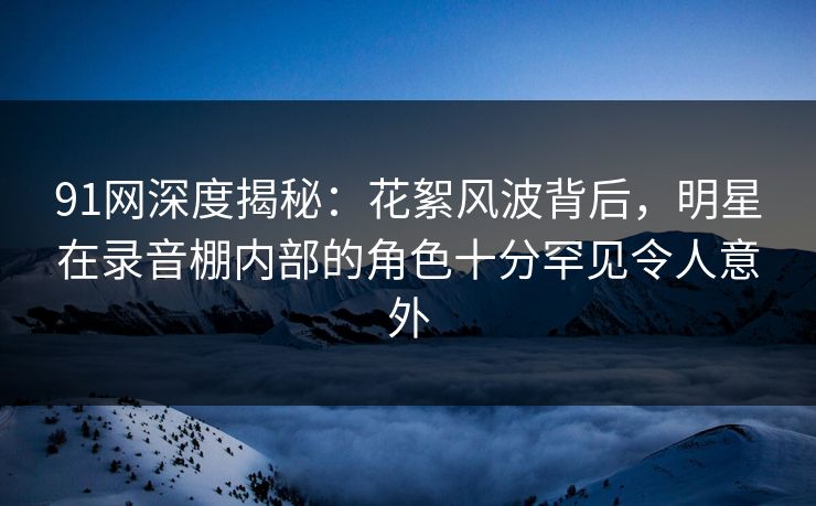 91网深度揭秘:花絮风波背后,明星在录音棚内部的角色十分罕见令人意外 91网深度揭秘:花絮风波背后,明星在录音棚内部的角色十分罕见令人意外