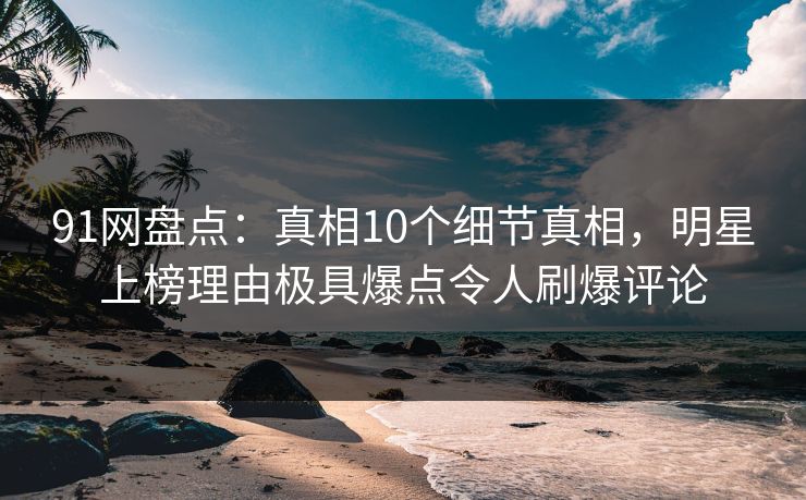 91网盘点：真相10个细节真相，明星上榜理由极具爆点令人刷爆评论