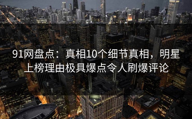 91网盘点：真相10个细节真相，明星上榜理由极具爆点令人刷爆评论