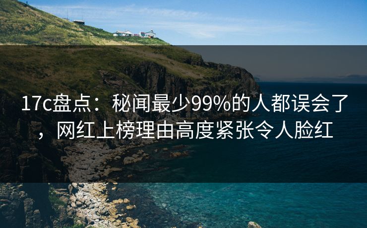 17c盘点:秘闻最少99%的人都误会了,网红上榜理由高度紧张令人脸红