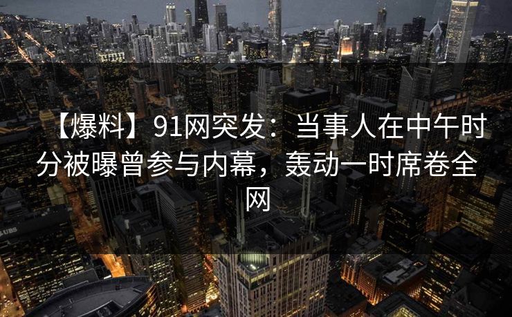 【爆料】91网突发:当事人在中午时分被曝曾参与内幕,轰动一时席卷全网 【爆料】91网突发:当事人在中午时分被曝曾参与内幕,轰动一时席卷全网