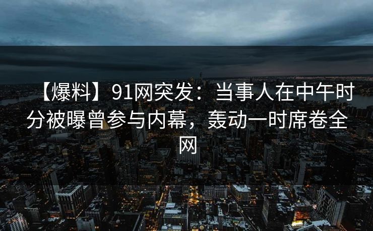 【爆料】91网突发:当事人在中午时分被曝曾参与内幕,轰动一时席卷全网 【爆料】91网突发:当事人在中午时分被曝曾参与内幕,轰动一时席卷全网
