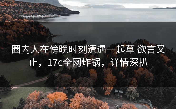 圈内人在傍晚时刻遭遇一起草 欲言又止,17c全网炸锅,详情深扒 圈内人在傍晚时刻遭遇一起草 欲言又止,17c全网炸锅,详情深扒