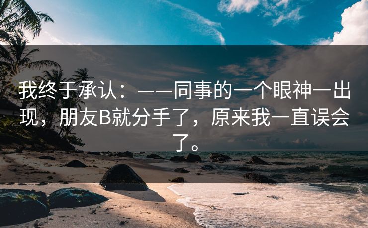 我终于承认:——同事的一个眼神一出现,朋友B就分手了,原来我一直误会了。 我终于承认:——同事的一个眼神一出现,朋友B就分手了,原来我一直误会了。