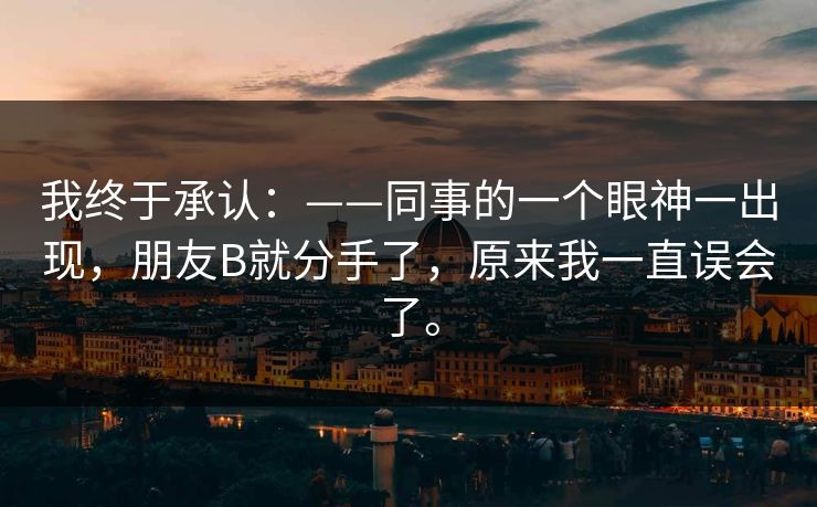 我终于承认:——同事的一个眼神一出现,朋友B就分手了,原来我一直误会了。 我终于承认:——同事的一个眼神一出现,朋友B就分手了,原来我一直误会了。