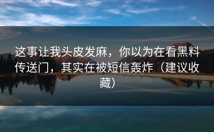 这事让我头皮发麻,你以为在看黑料传送门,其实在被短信轰炸(建议收藏) 这事让我头皮发麻,你以为在看黑料传送门,其实在被短信轰炸(建议收藏)